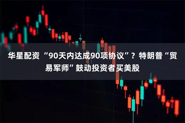 华星配资 “90天内达成90项协议”？特朗普“贸易军师”鼓动投资者买美股