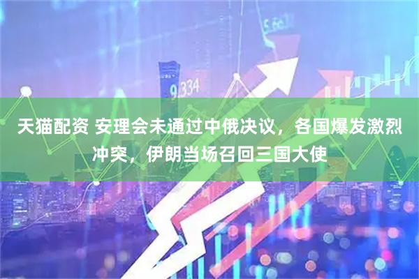 天猫配资 安理会未通过中俄决议，各国爆发激烈冲突，伊朗当场召回三国大使