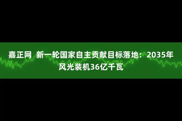 嘉正网  新一轮国家自主贡献目标落地：2035年风光装机36亿千瓦