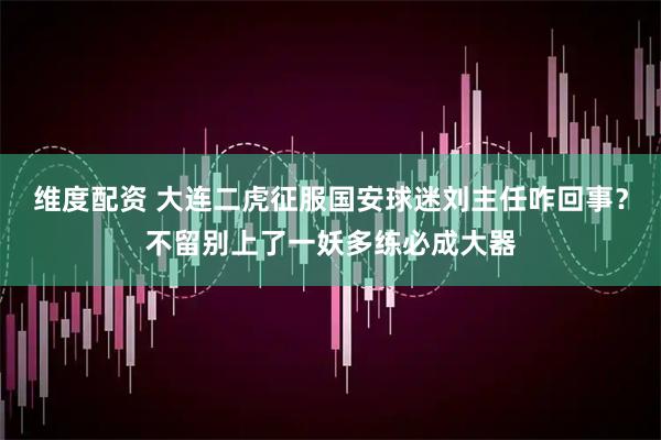 维度配资 大连二虎征服国安球迷刘主任咋回事？不留别上了一妖多练必成大器