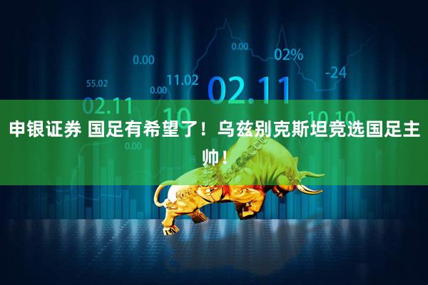 申银证券 国足有希望了！乌兹别克斯坦竞选国足主帅！