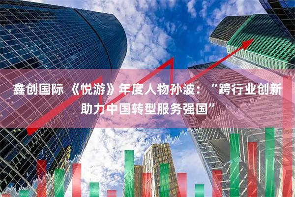 鑫创国际 《悦游》年度人物孙波：“跨行业创新助力中国转型服务强国”
