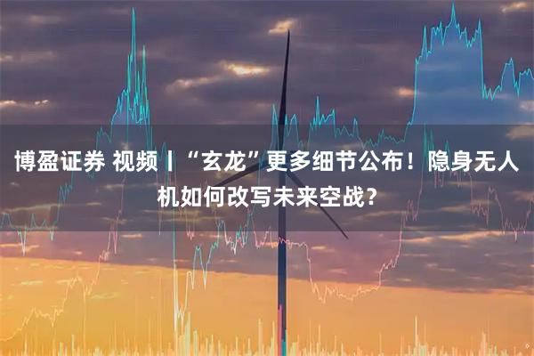 博盈证券 视频丨“玄龙”更多细节公布！隐身无人机如何改写未来空战？