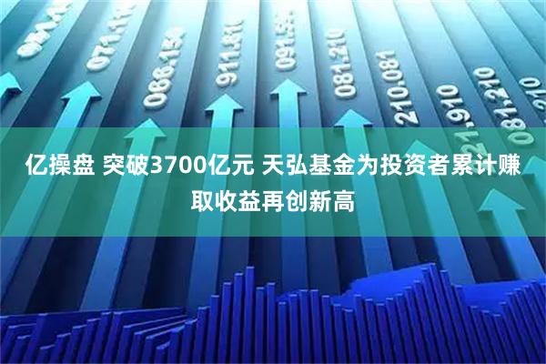 亿操盘 突破3700亿元 天弘基金为投资者累计赚取收益再创新高