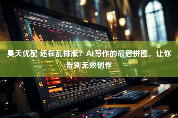 昊天优配 还在乱排版？AI写作的最后拼图，让你告别无效创作