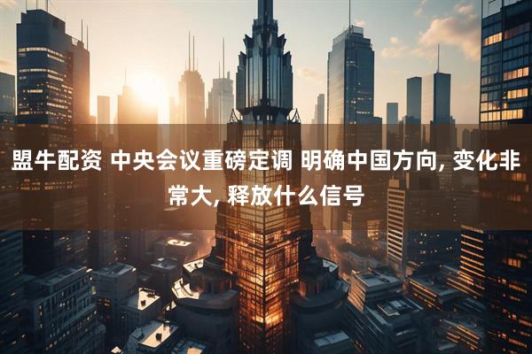 盟牛配资 中央会议重磅定调 明确中国方向, 变化非常大, 释放什么信号