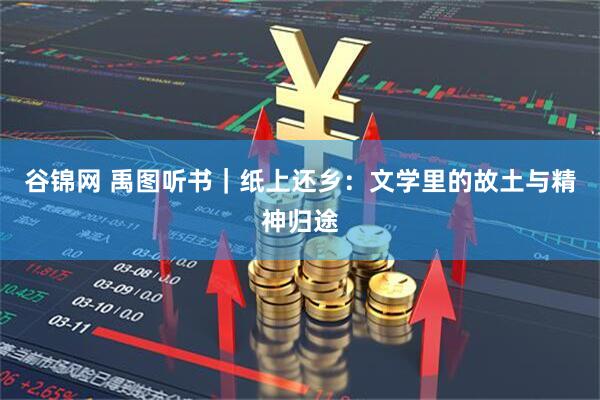谷锦网 禹图听书｜纸上还乡：文学里的故土与精神归途