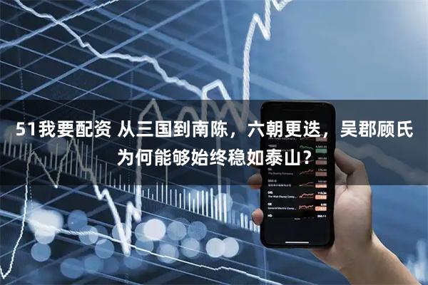 51我要配资 从三国到南陈，六朝更迭，吴郡顾氏为何能够始终稳如泰山？