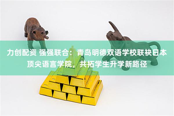 力创配资 强强联合：青岛明德双语学校联袂日本顶尖语言学院，共拓学生升学新路径