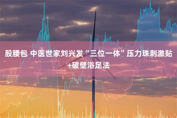 股腰包 中医世家刘兴发“三位一体”压力珠刺激贴+破壁浴足法
